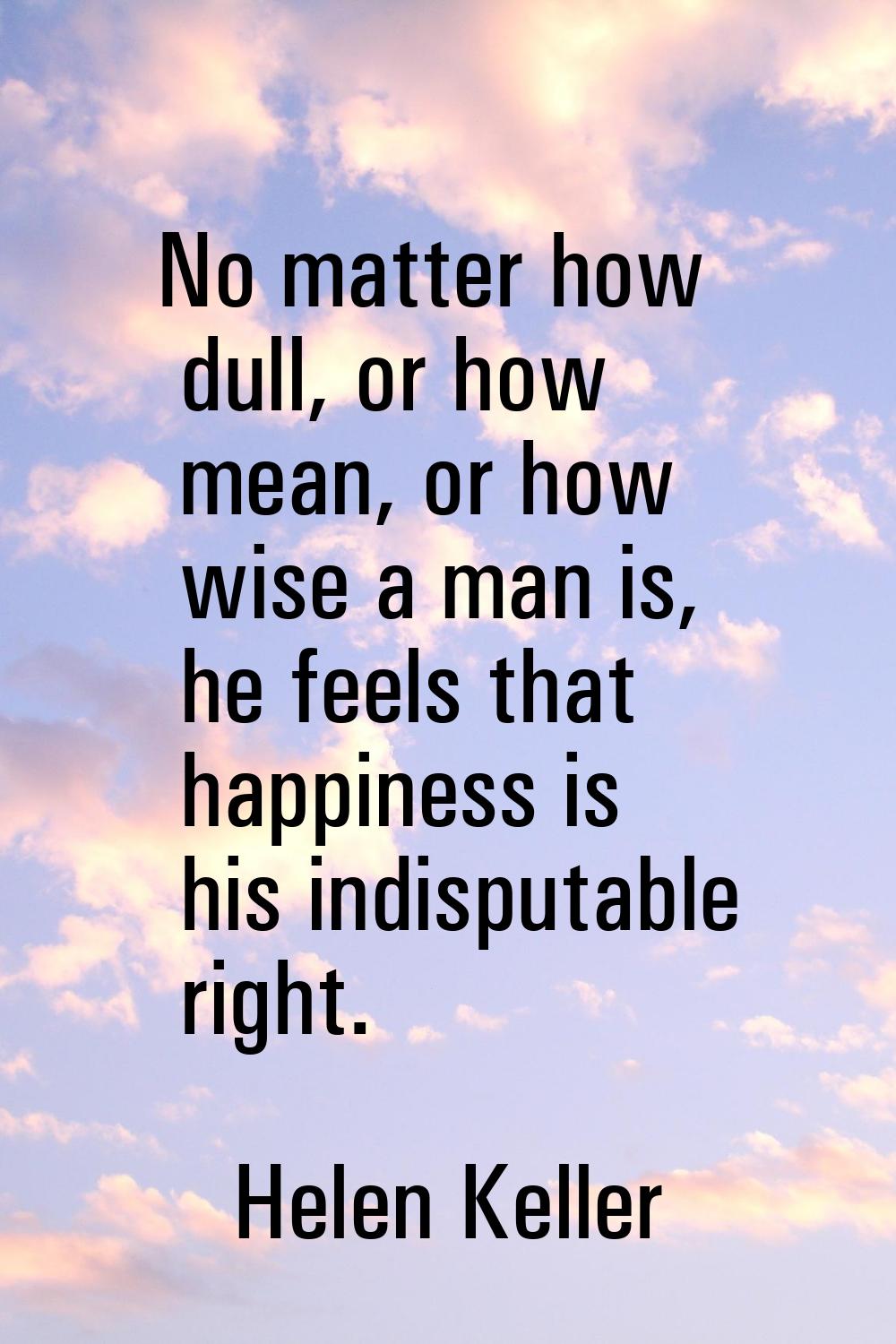 No matter how dull, or how mean, or how wise a man is, he feels that happiness is his indisputable 