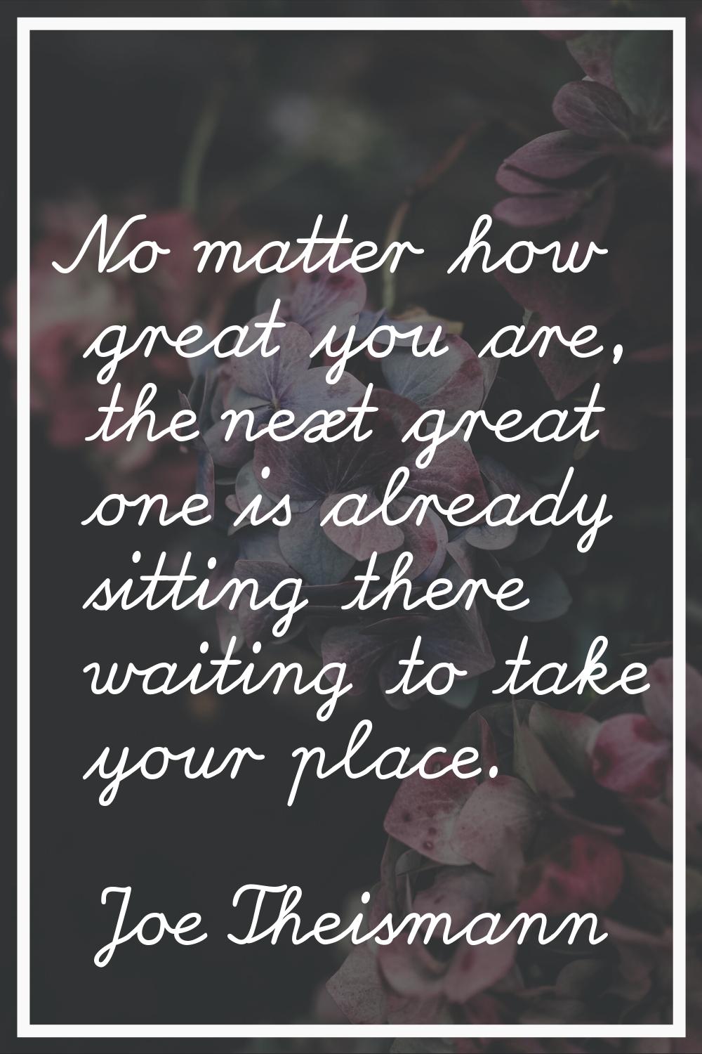 No matter how great you are, the next great one is already sitting there waiting to take your place