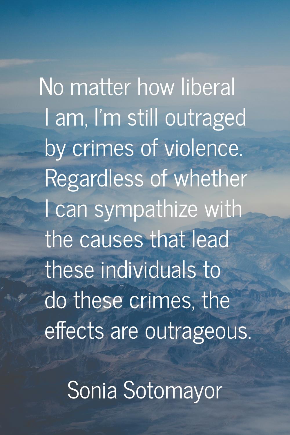 No matter how liberal I am, I'm still outraged by crimes of violence. Regardless of whether I can s