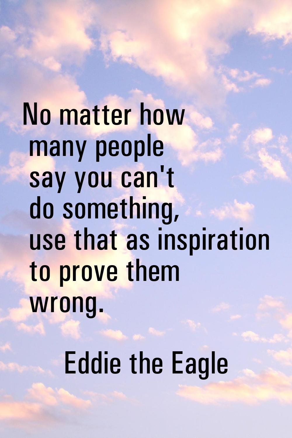 No matter how many people say you can't do something, use that as inspiration to prove them wrong.