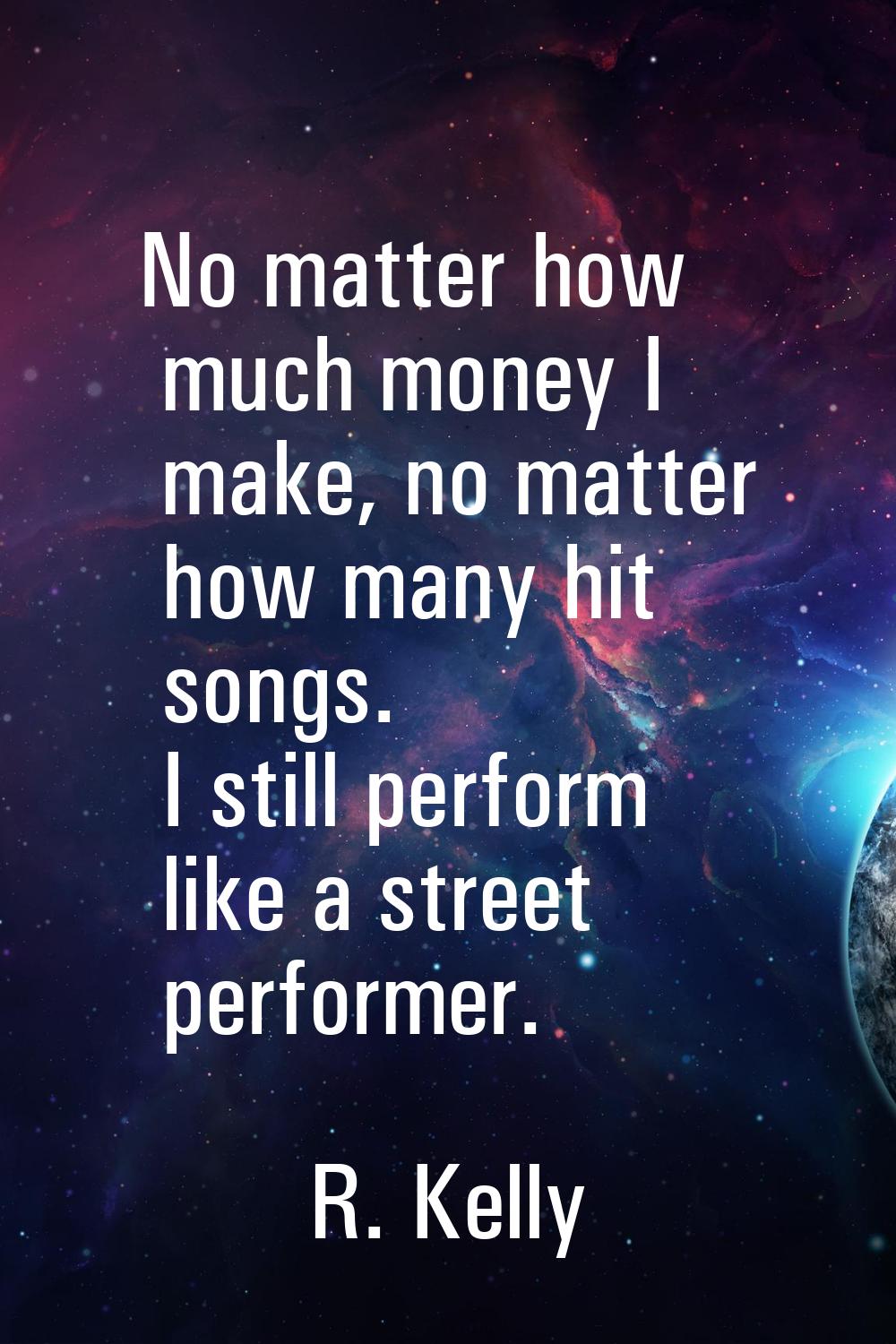 No matter how much money I make, no matter how many hit songs. I still perform like a street perfor