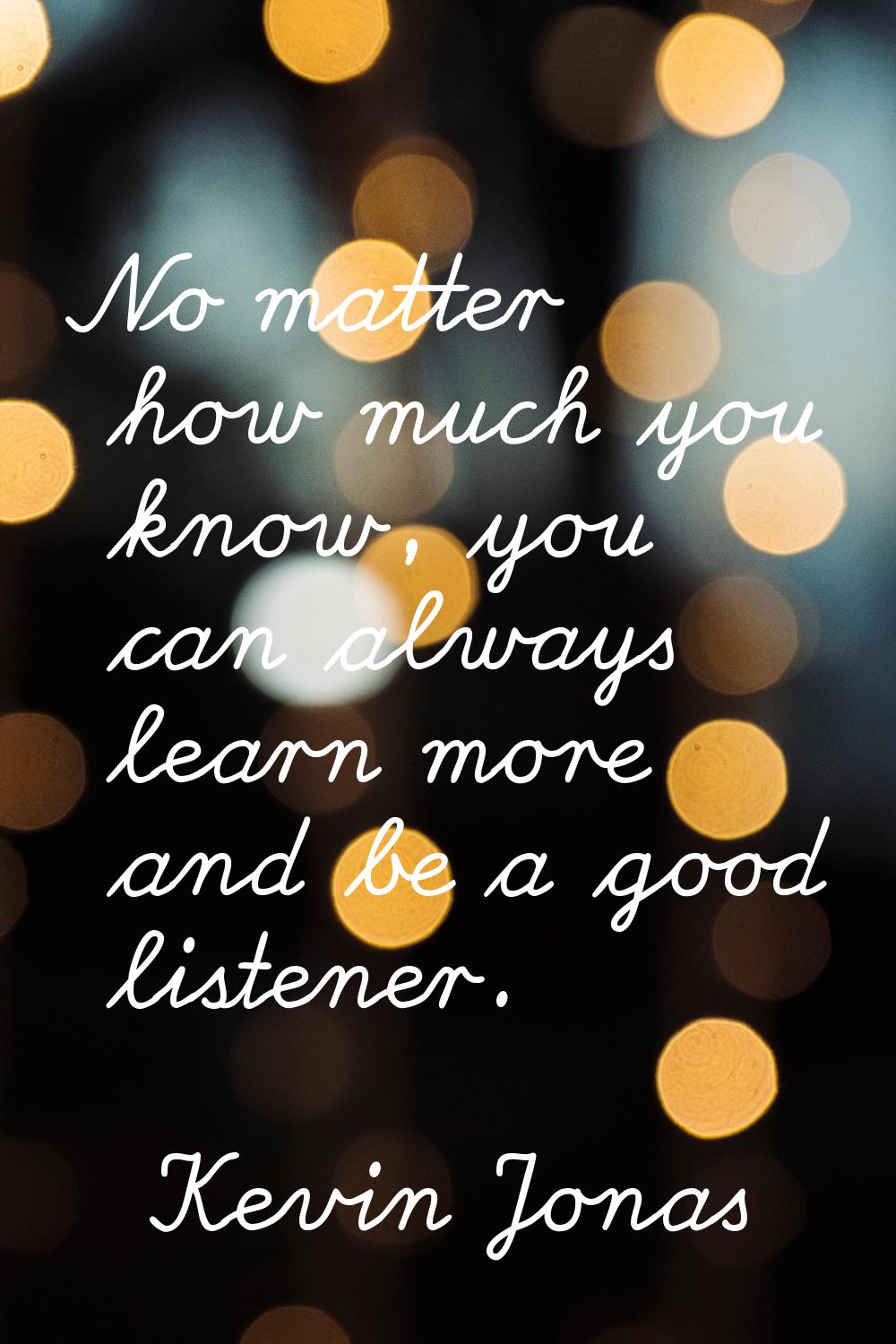 No matter how much you know, you can always learn more and be a good listener.