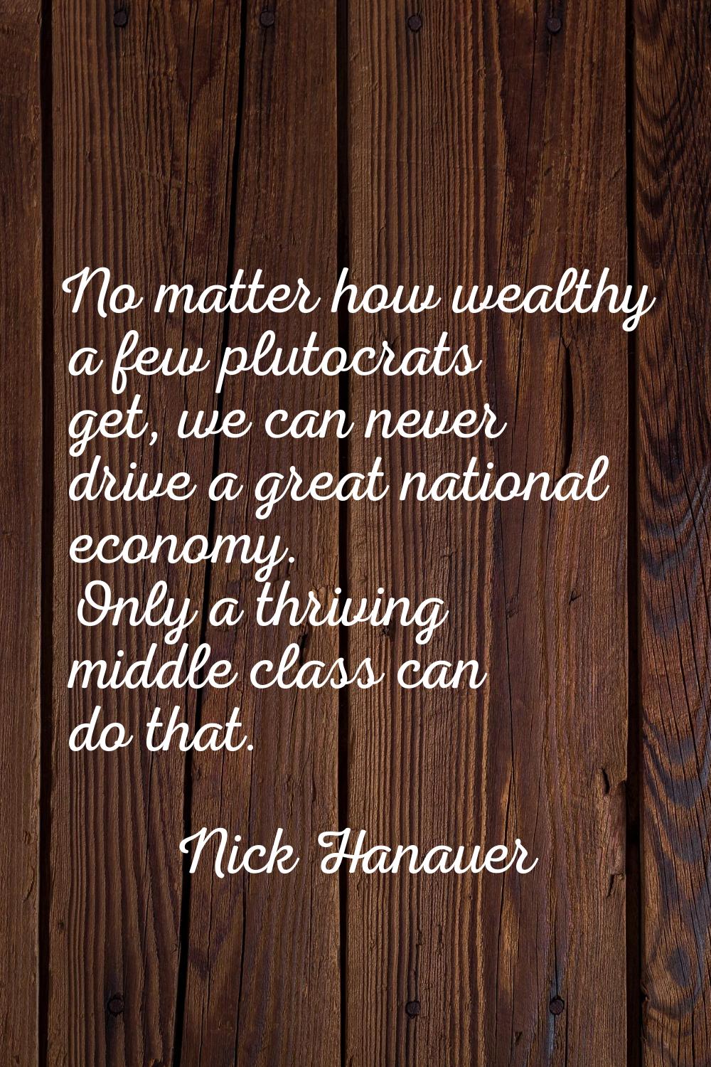 No matter how wealthy a few plutocrats get, we can never drive a great national economy. Only a thr
