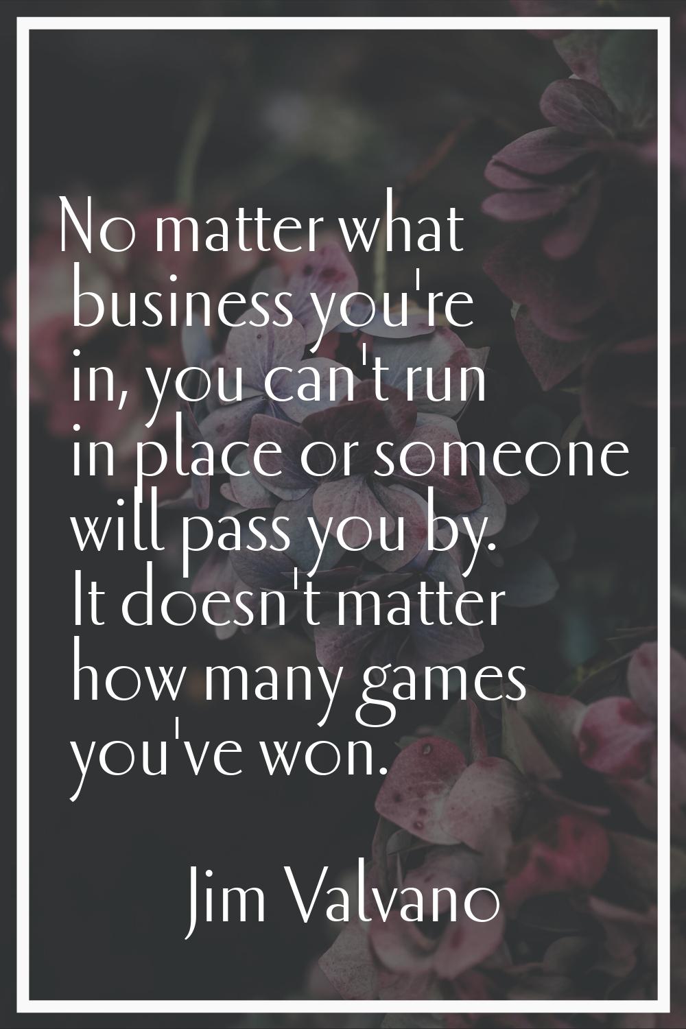 No matter what business you're in, you can't run in place or someone will pass you by. It doesn't m