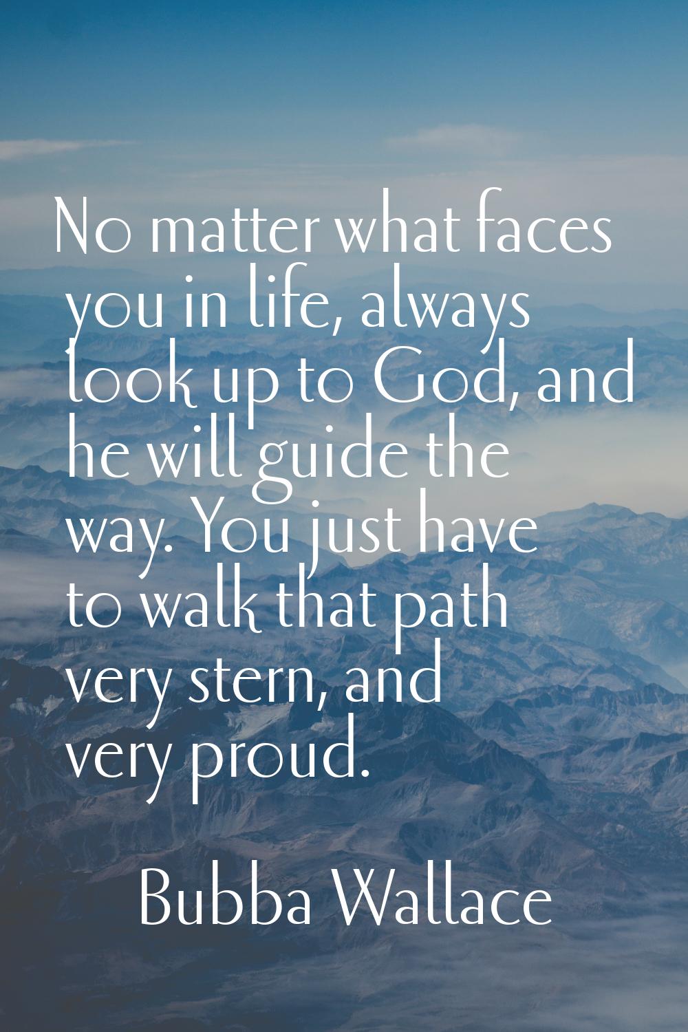 No matter what faces you in life, always look up to God, and he will guide the way. You just have t