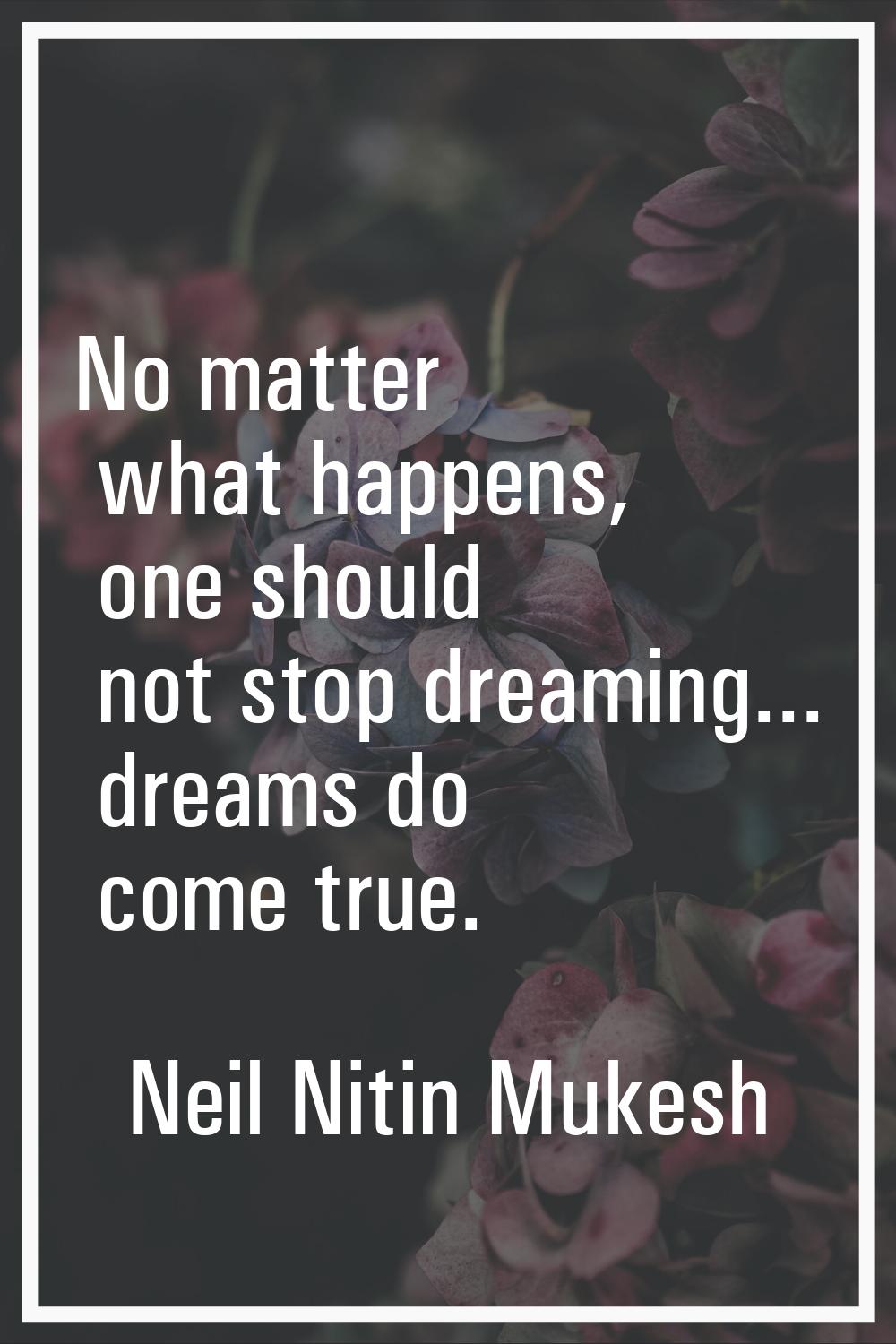 No matter what happens, one should not stop dreaming... dreams do come true.