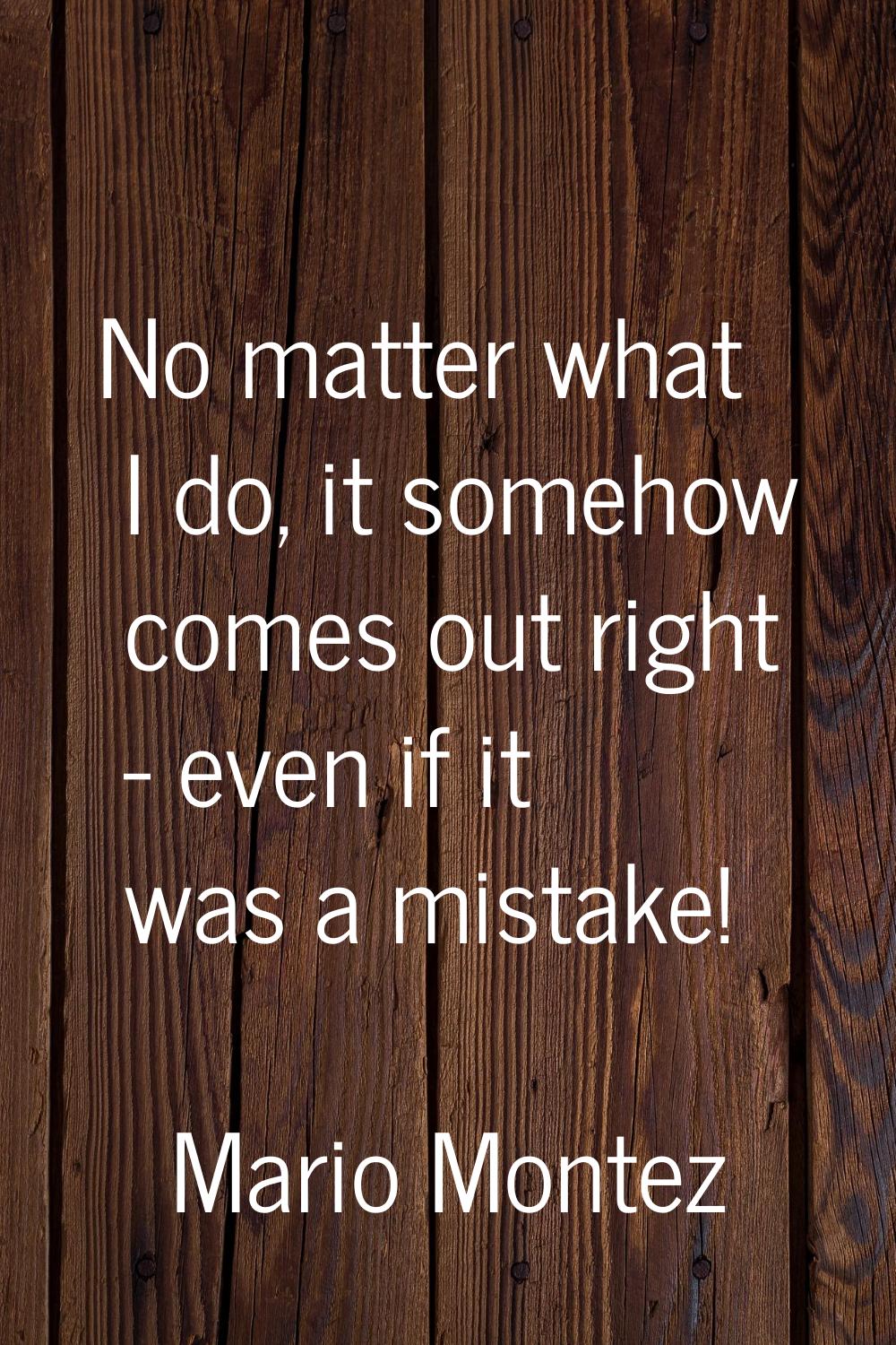 No matter what I do, it somehow comes out right - even if it was a mistake!