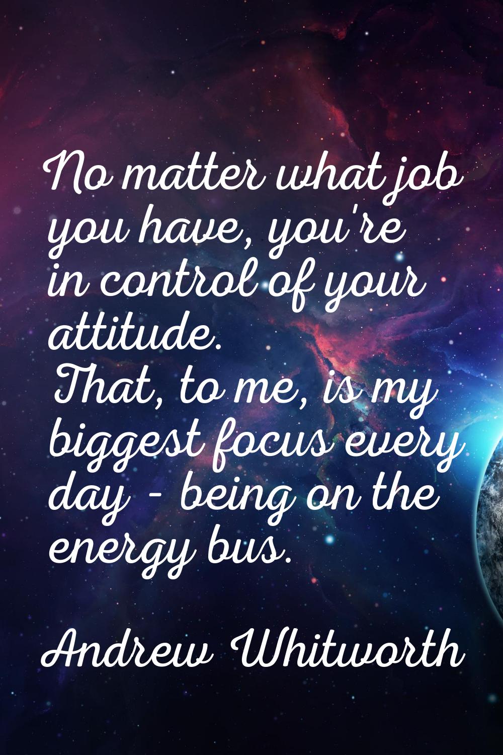 No matter what job you have, you're in control of your attitude. That, to me, is my biggest focus e