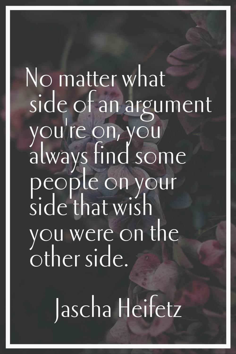 No matter what side of an argument you're on, you always find some people on your side that wish yo