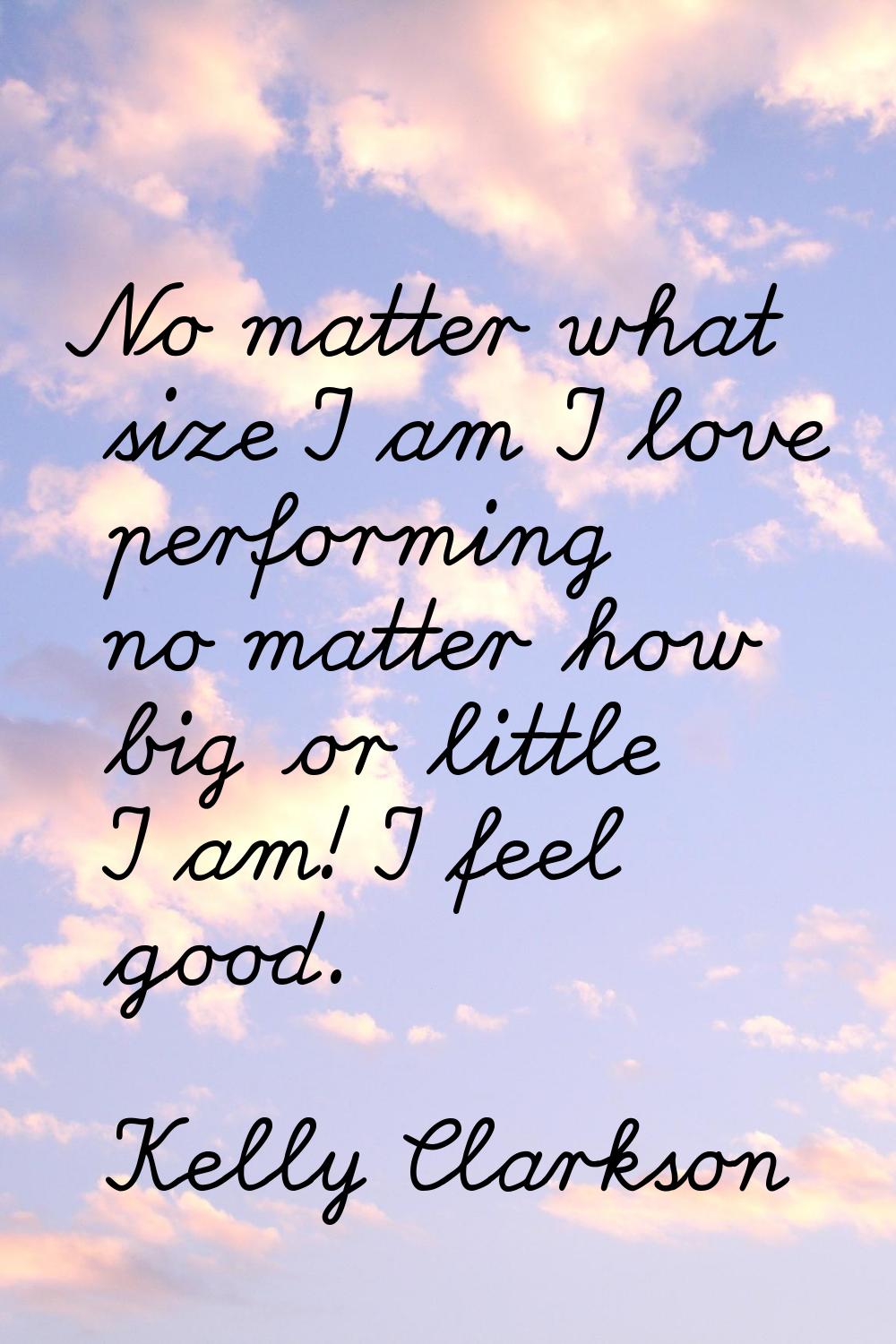 No matter what size I am I love performing no matter how big or little I am! I feel good.
