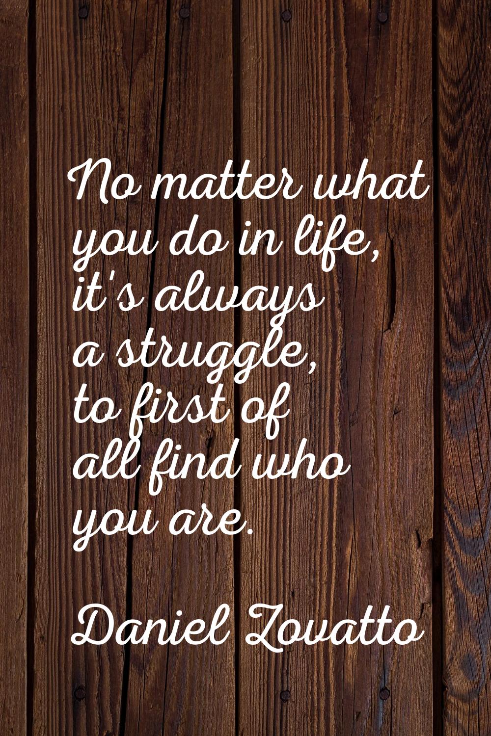 No matter what you do in life, it's always a struggle, to first of all find who you are.
