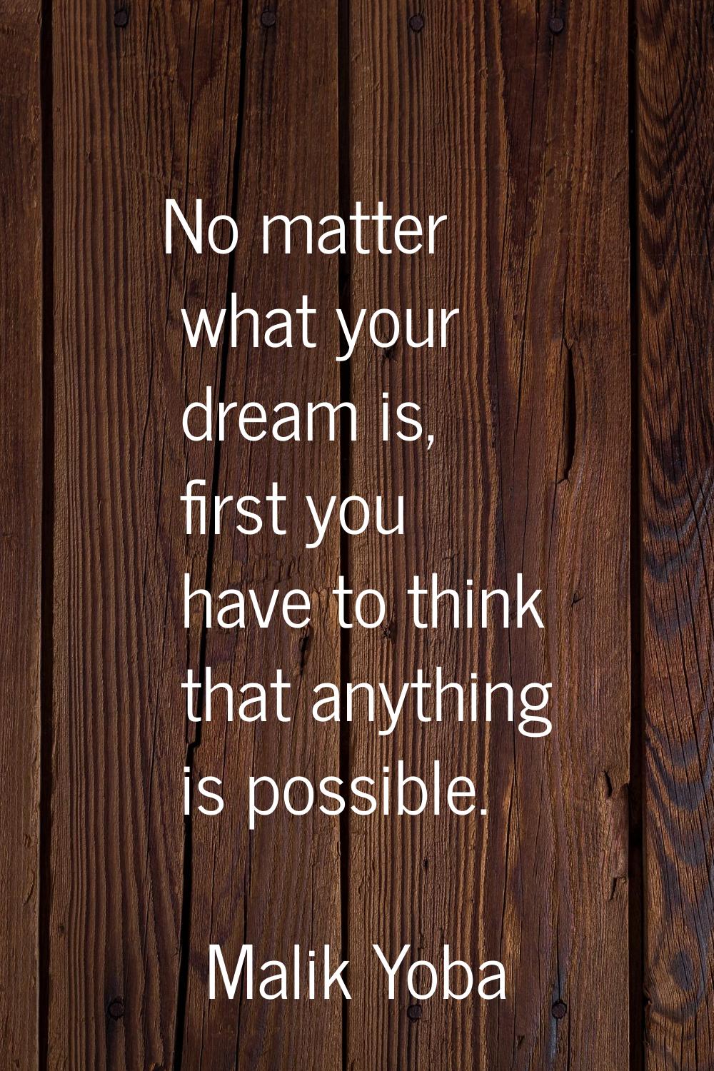 No matter what your dream is, first you have to think that anything is possible.