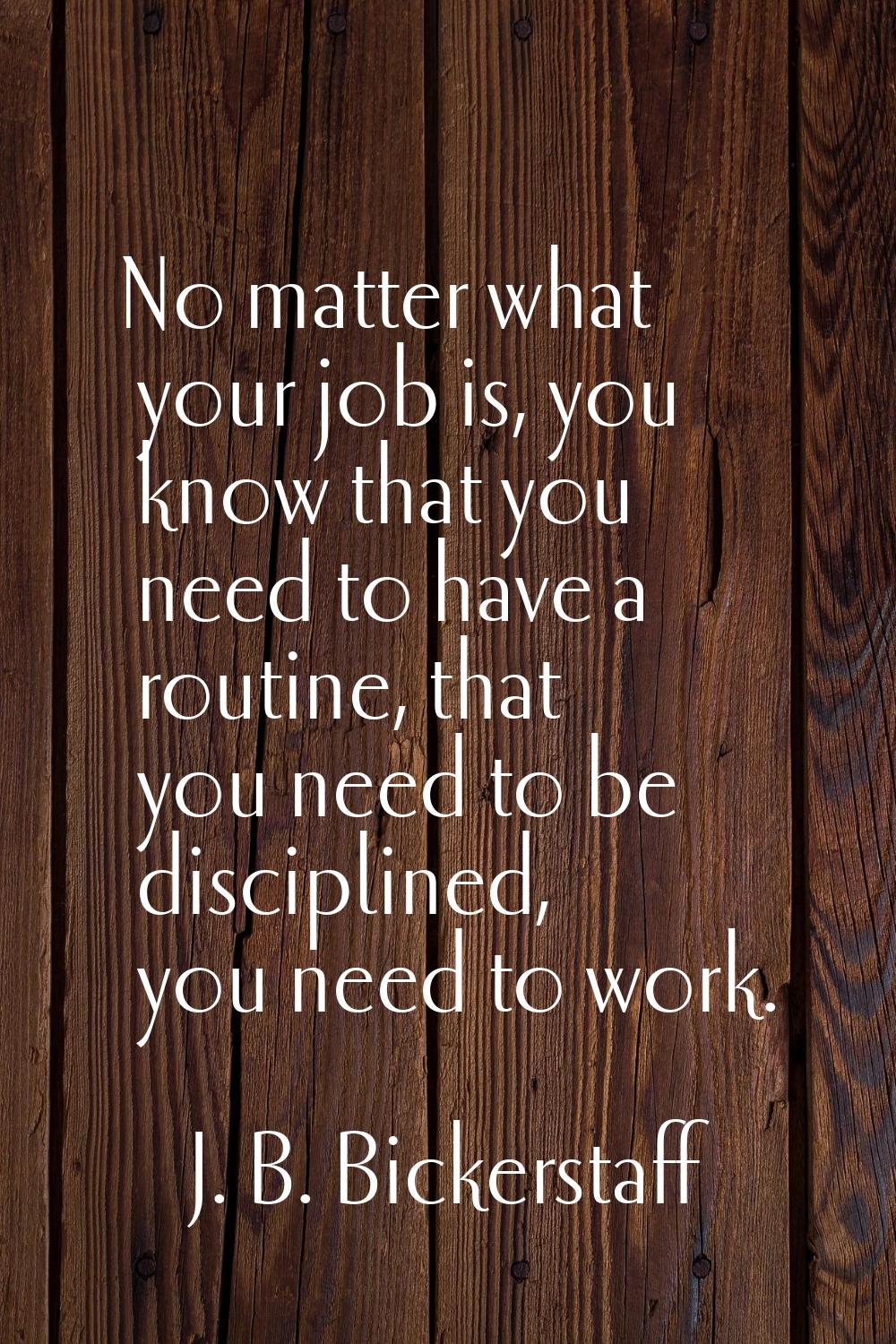 No matter what your job is, you know that you need to have a routine, that you need to be disciplin