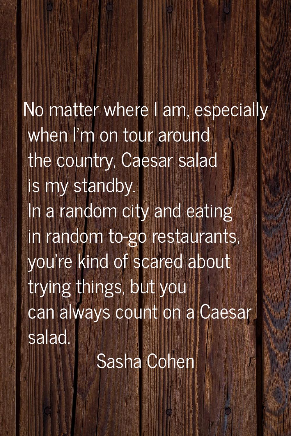 No matter where I am, especially when I'm on tour around the country, Caesar salad is my standby. I