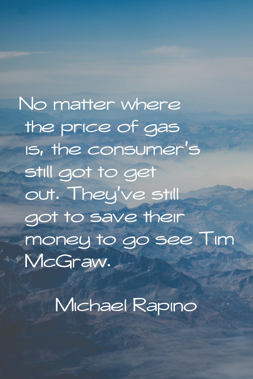 No matter where the price of gas is, the consumer's still got to get out. They've still got to save