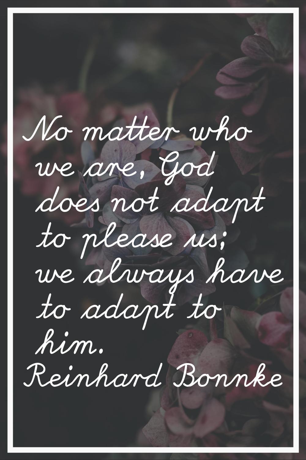 No matter who we are, God does not adapt to please us; we always have to adapt to him.