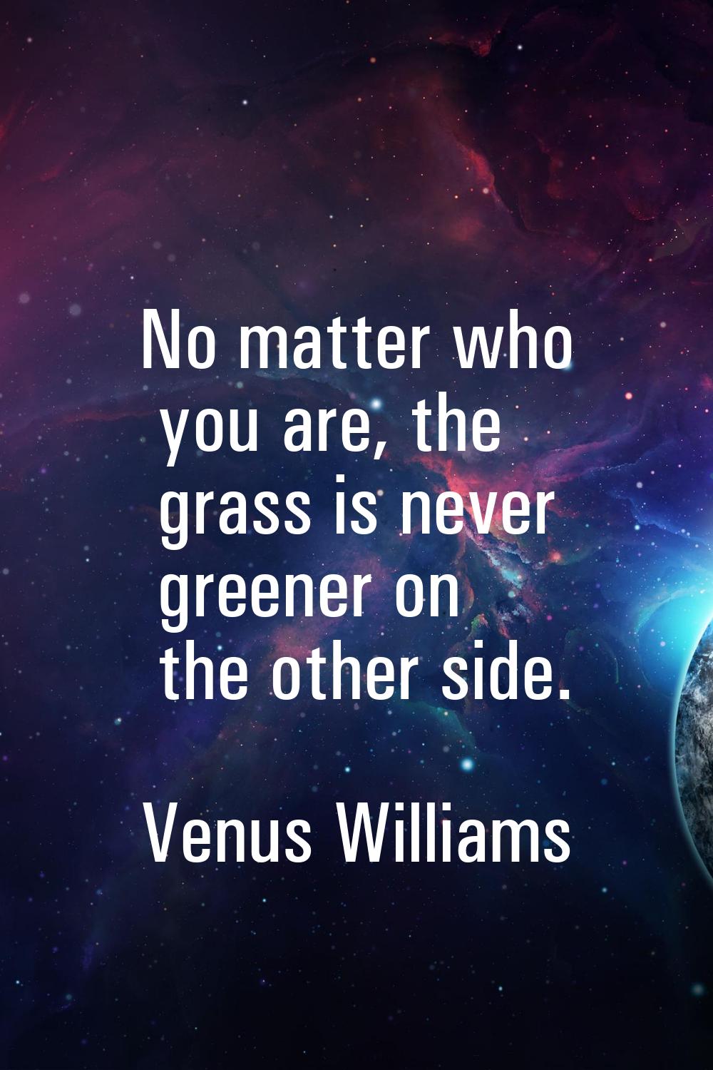 No matter who you are, the grass is never greener on the other side.