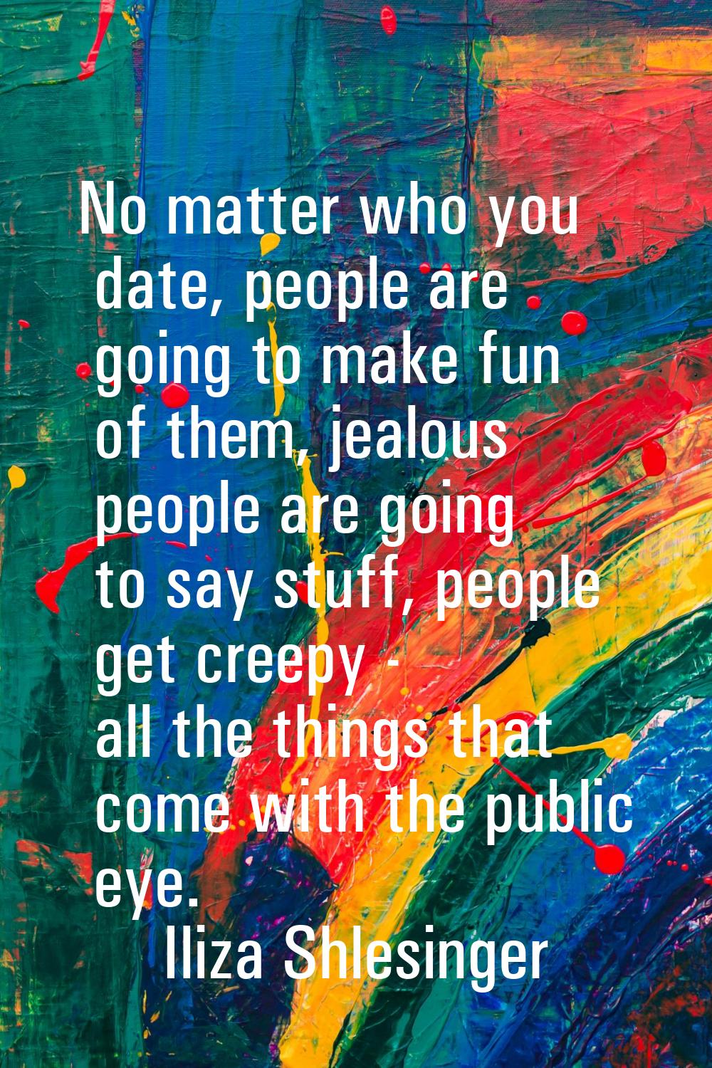 No matter who you date, people are going to make fun of them, jealous people are going to say stuff