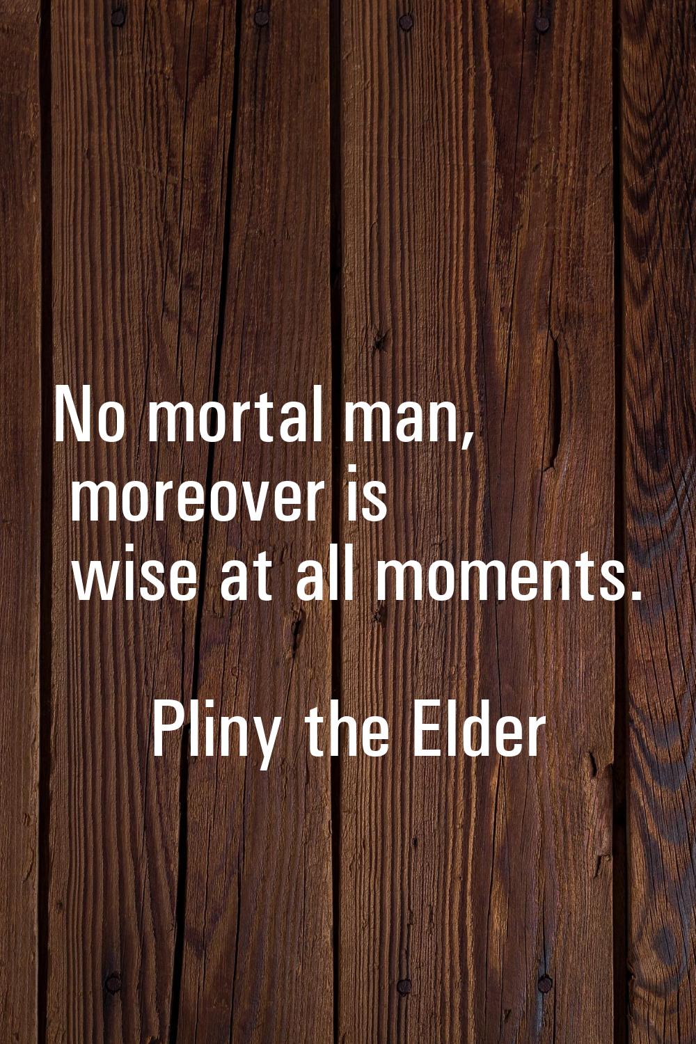 No mortal man, moreover is wise at all moments.
