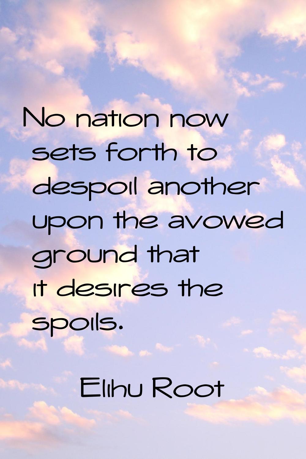 No nation now sets forth to despoil another upon the avowed ground that it desires the spoils.