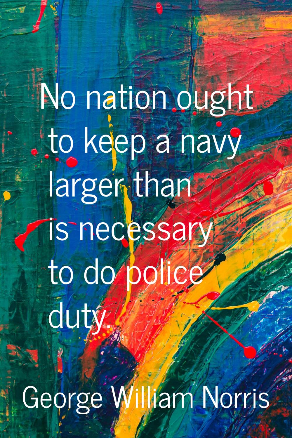 No nation ought to keep a navy larger than is necessary to do police duty.