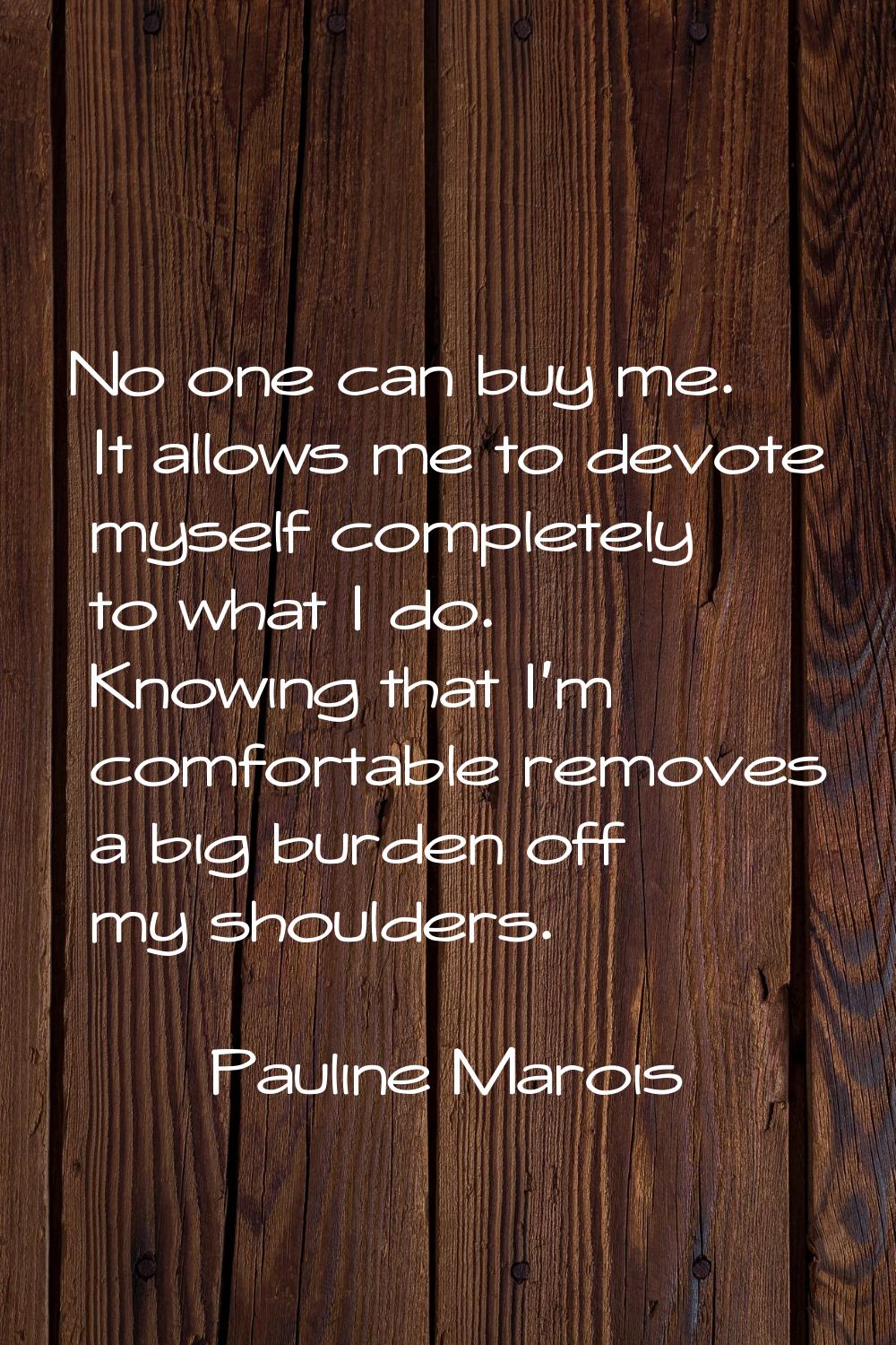 No one can buy me. It allows me to devote myself completely to what I do. Knowing that I'm comforta