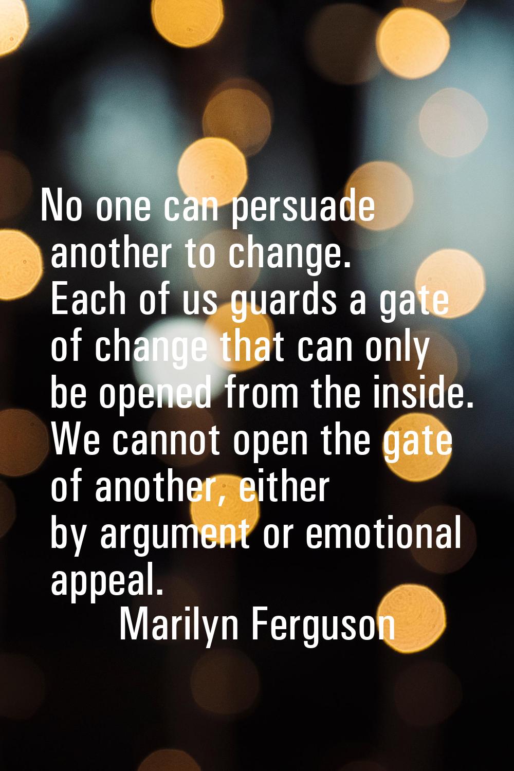 No one can persuade another to change. Each of us guards a gate of change that can only be opened f