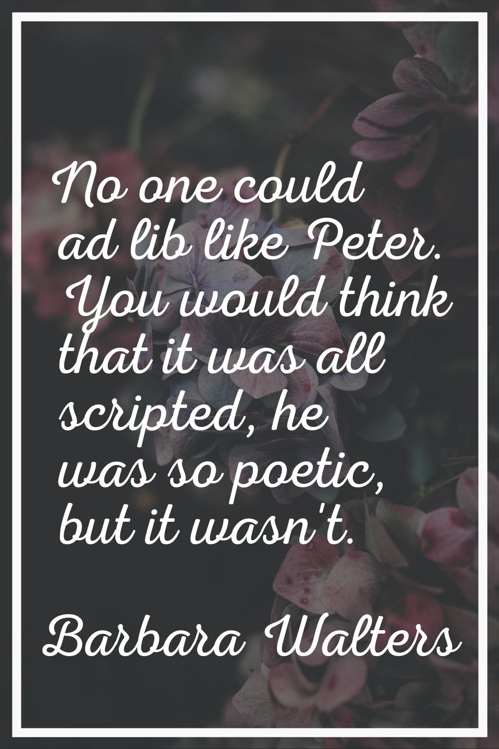 No one could ad lib like Peter. You would think that it was all scripted, he was so poetic, but it 