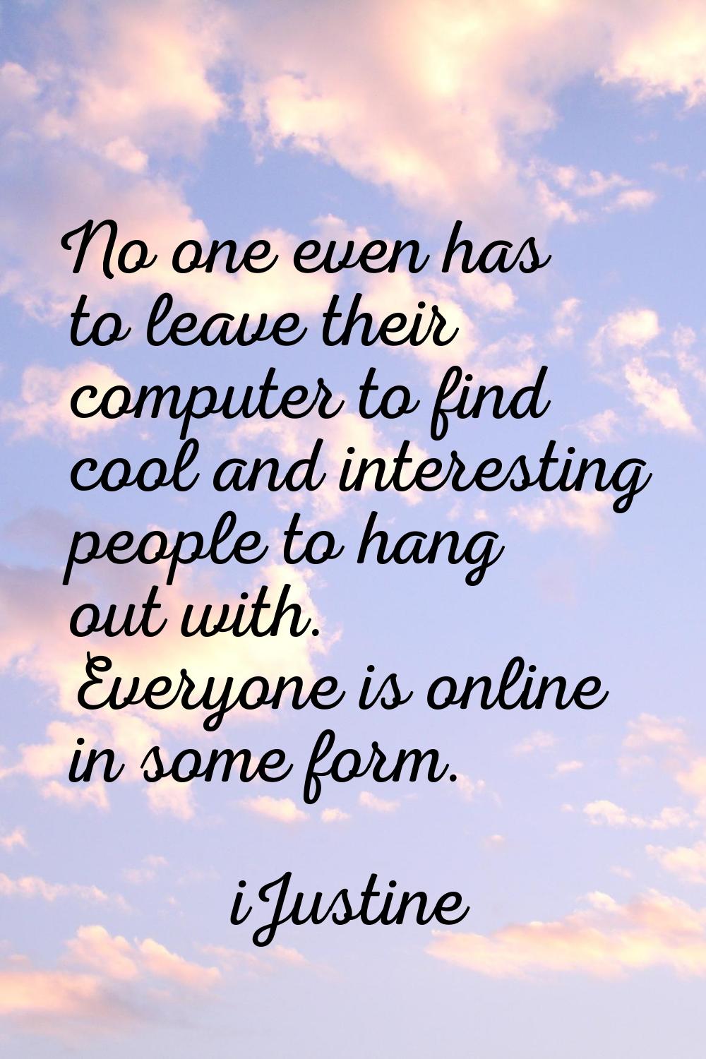 No one even has to leave their computer to find cool and interesting people to hang out with. Every