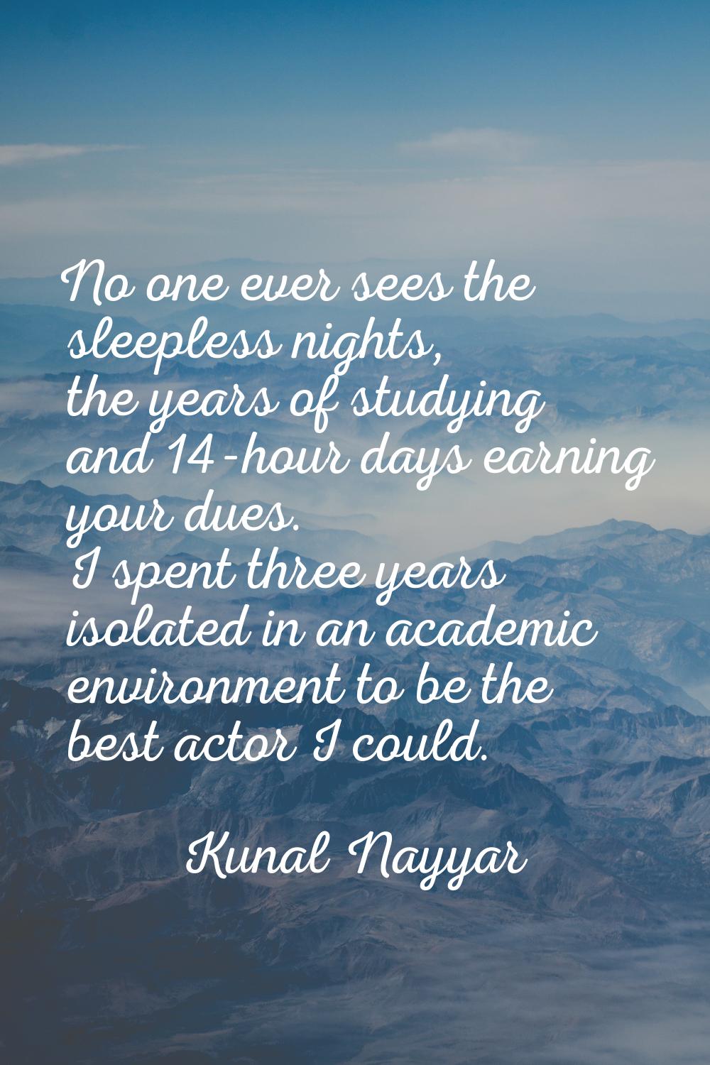 No one ever sees the sleepless nights, the years of studying and 14-hour days earning your dues. I 