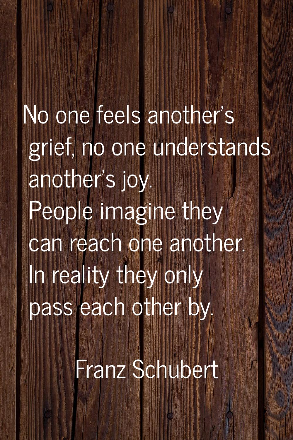 No one feels another's grief, no one understands another's joy. People imagine they can reach one a