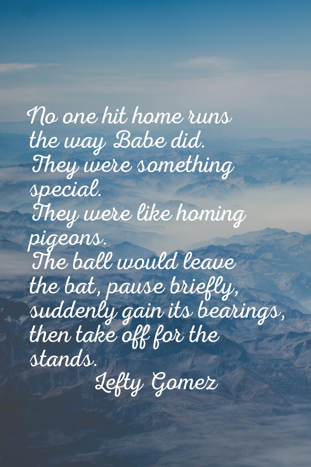 No one hit home runs the way Babe did. They were something special. They were like homing pigeons. 