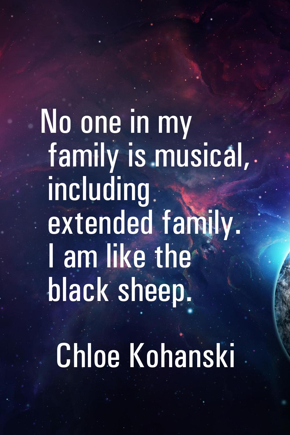No one in my family is musical, including extended family. I am like the black sheep.