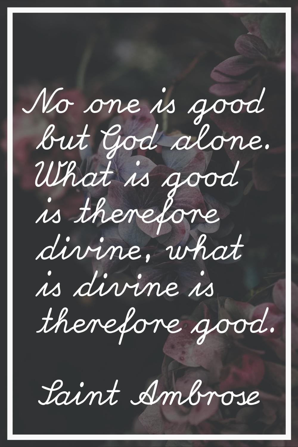 No one is good but God alone. What is good is therefore divine, what is divine is therefore good.