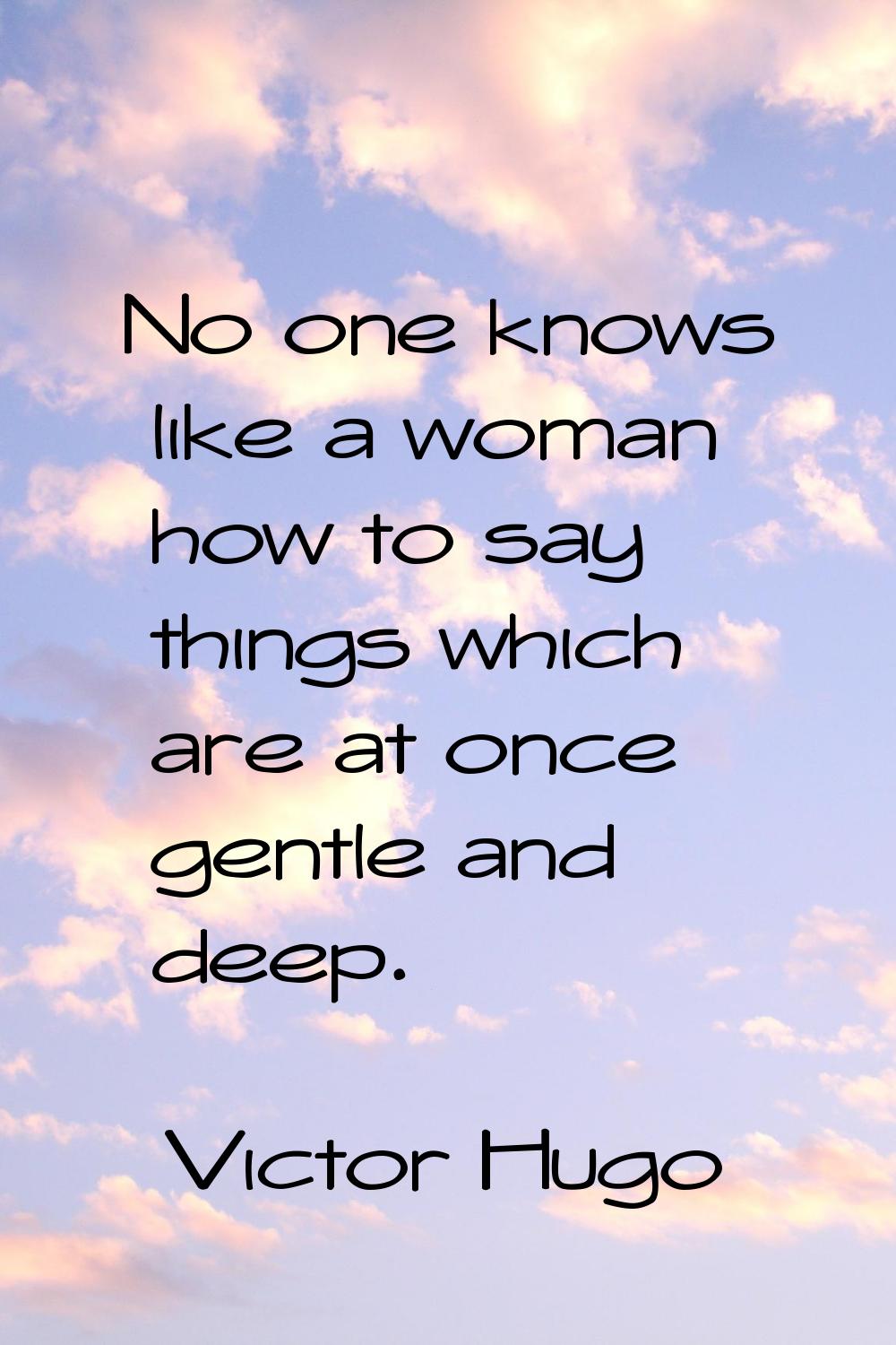 No one knows like a woman how to say things which are at once gentle and deep.