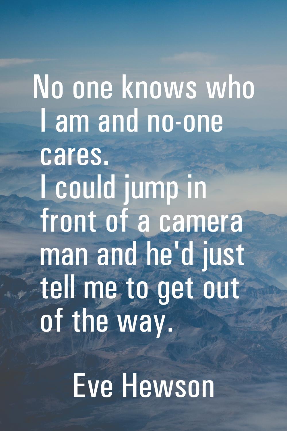 No one knows who I am and no-one cares. I could jump in front of a camera man and he'd just tell me