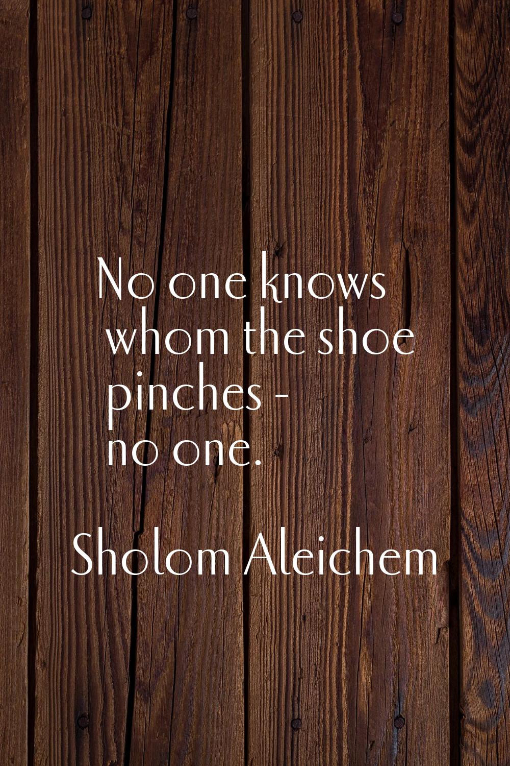 No one knows whom the shoe pinches - no one.