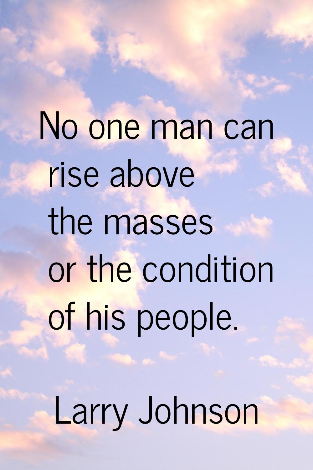 No one man can rise above the masses or the condition of his people.