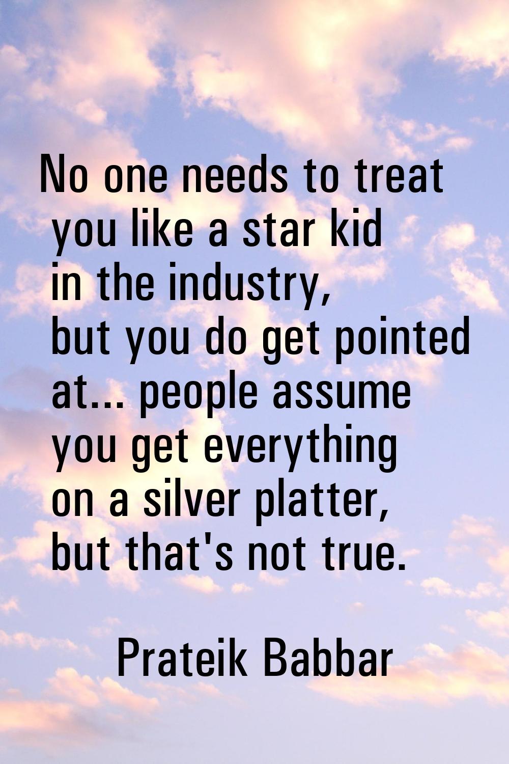 No one needs to treat you like a star kid in the industry, but you do get pointed at... people assu