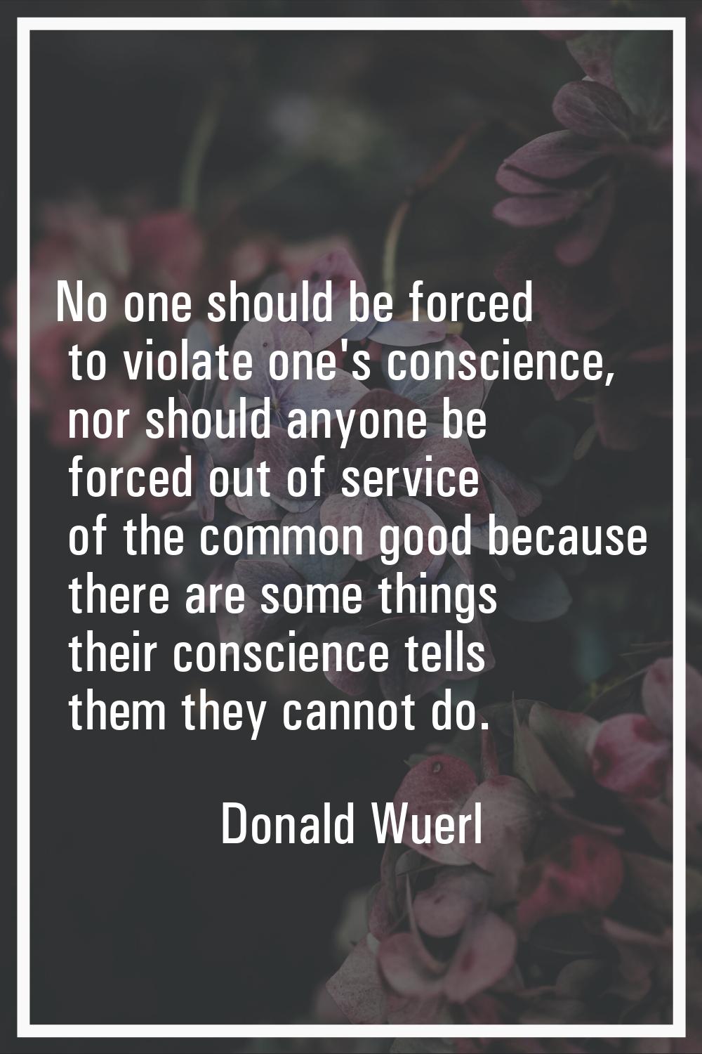 No one should be forced to violate one's conscience, nor should anyone be forced out of service of 