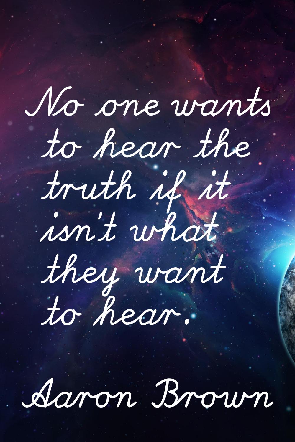 No one wants to hear the truth if it isn't what they want to hear.