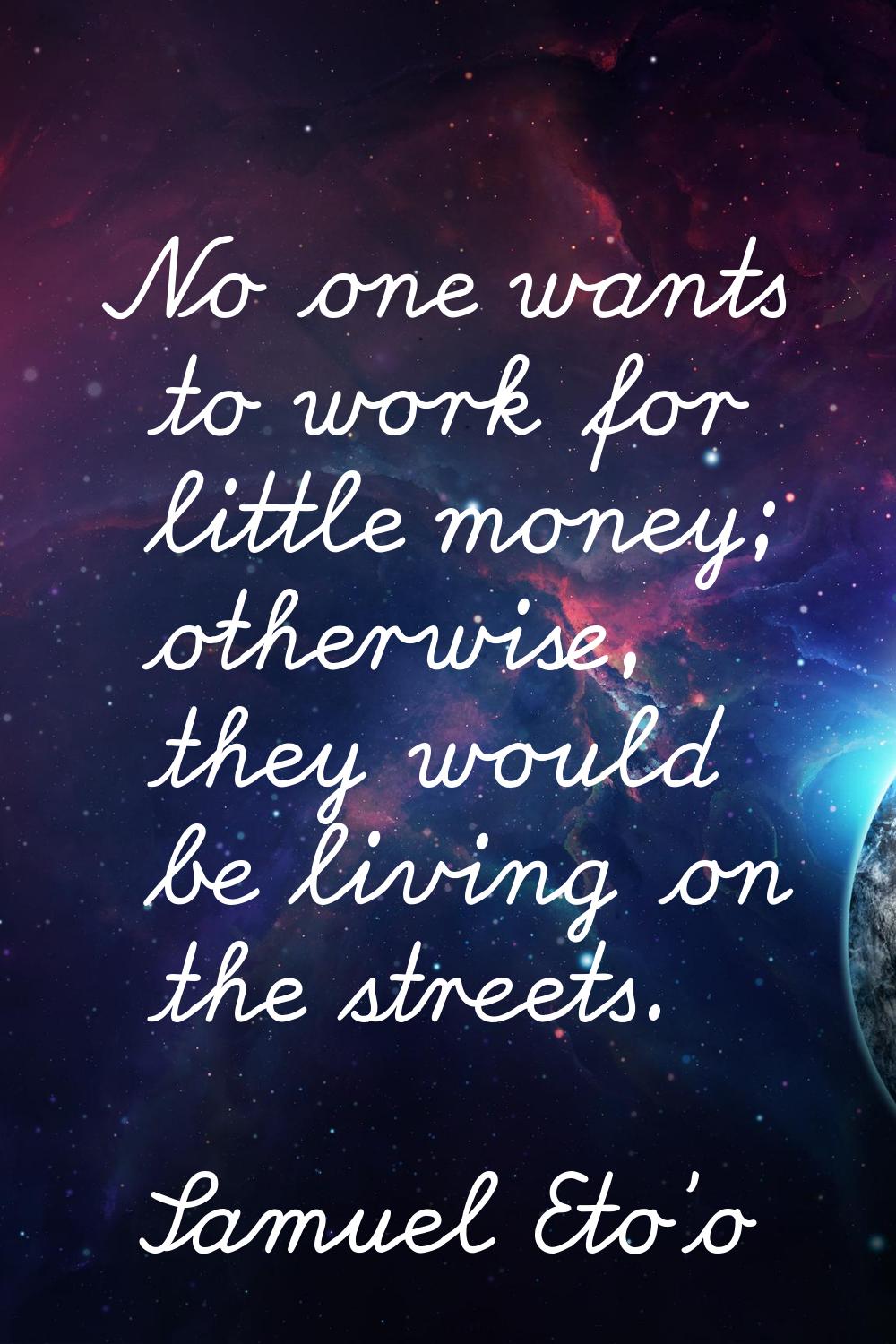 No one wants to work for little money; otherwise, they would be living on the streets.