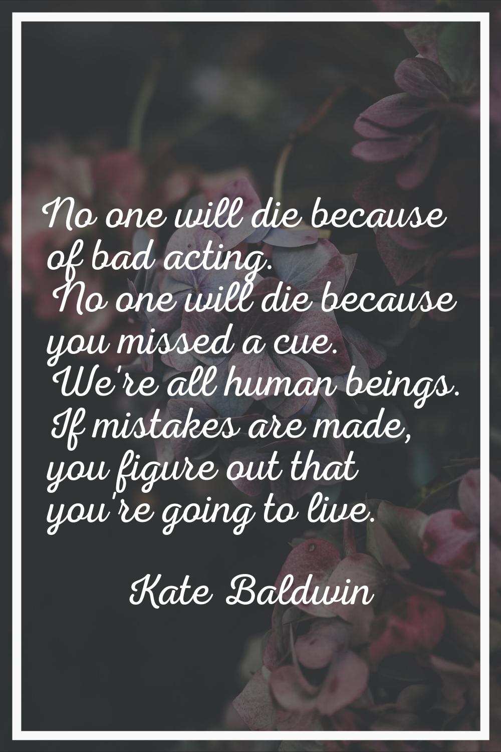 No one will die because of bad acting. No one will die because you missed a cue. We're all human be