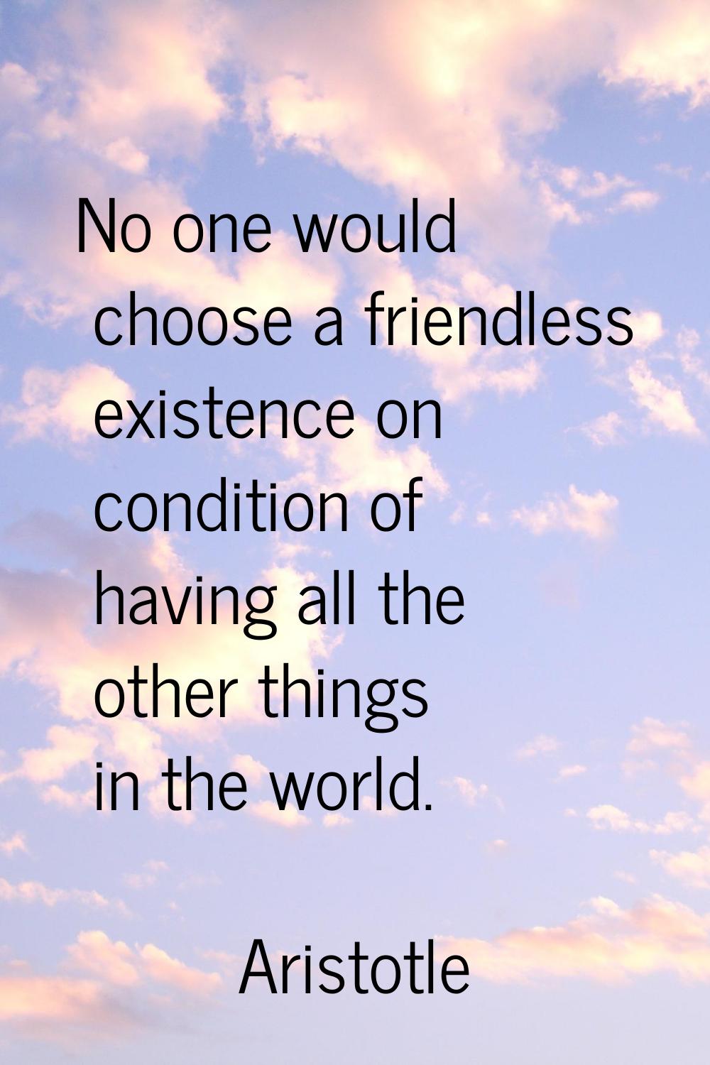 No one would choose a friendless existence on condition of having all the other things in the world