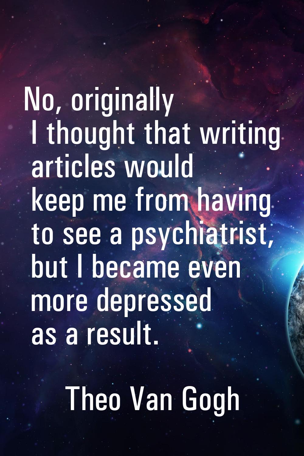 No, originally I thought that writing articles would keep me from having to see a psychiatrist, but