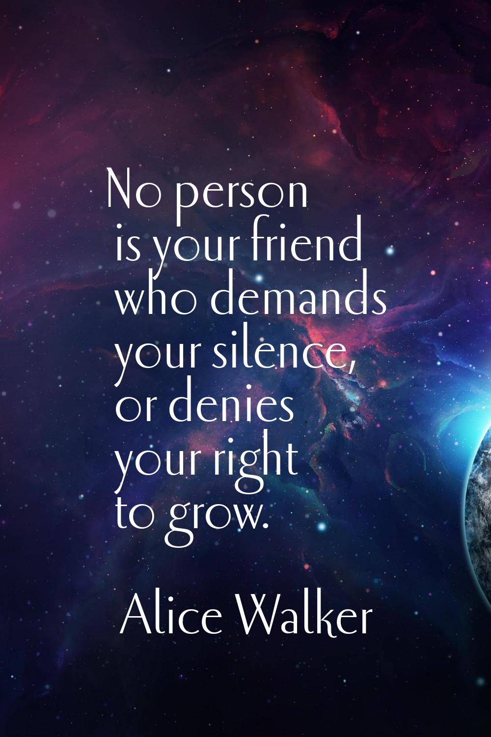 No person is your friend who demands your silence, or denies your right to grow.