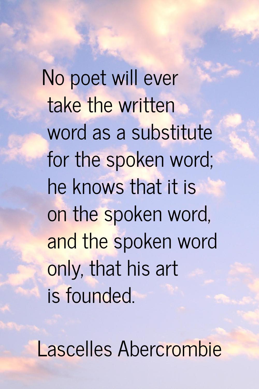 No poet will ever take the written word as a substitute for the spoken word; he knows that it is on