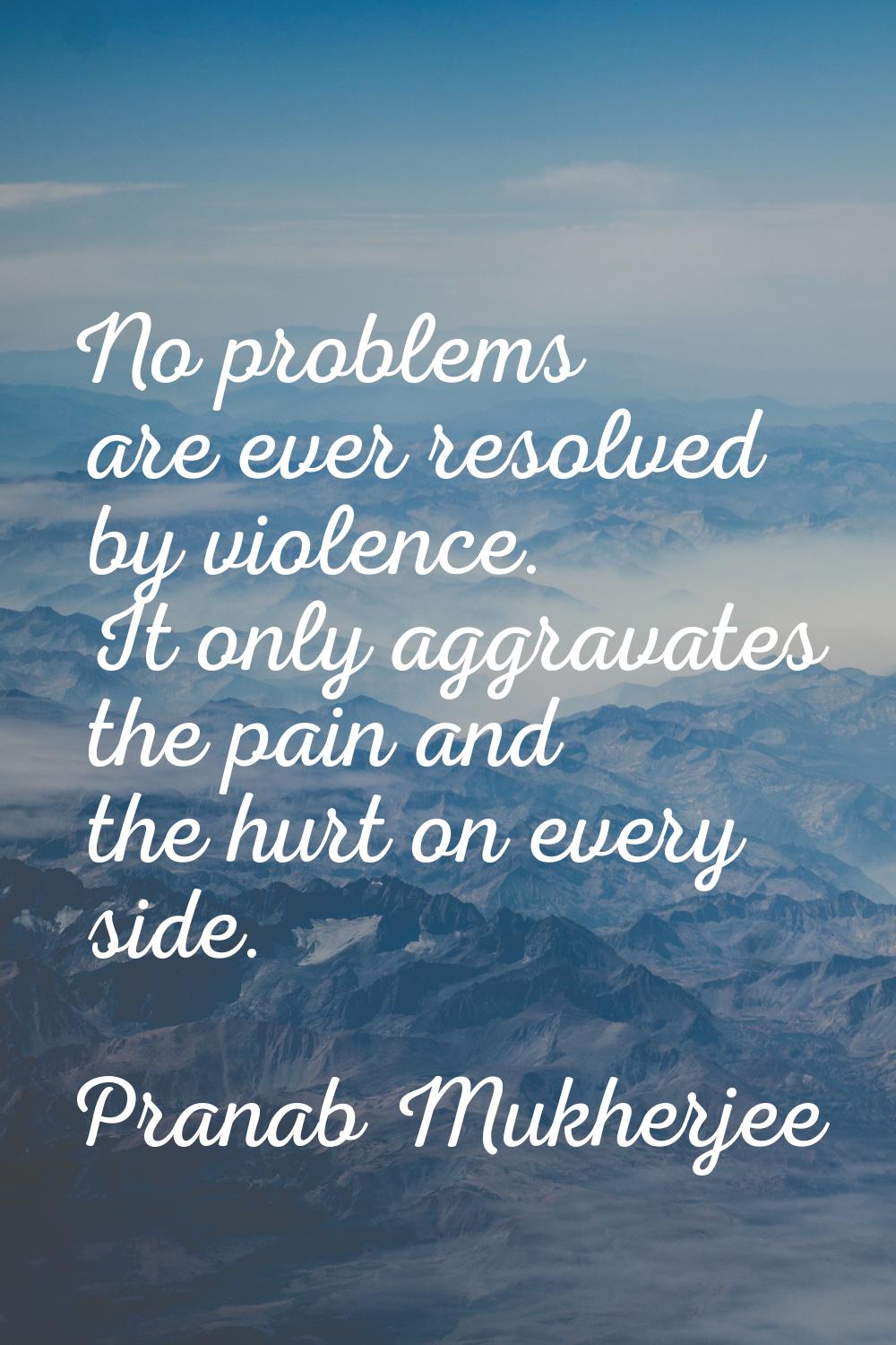 No problems are ever resolved by violence. It only aggravates the pain and the hurt on every side.