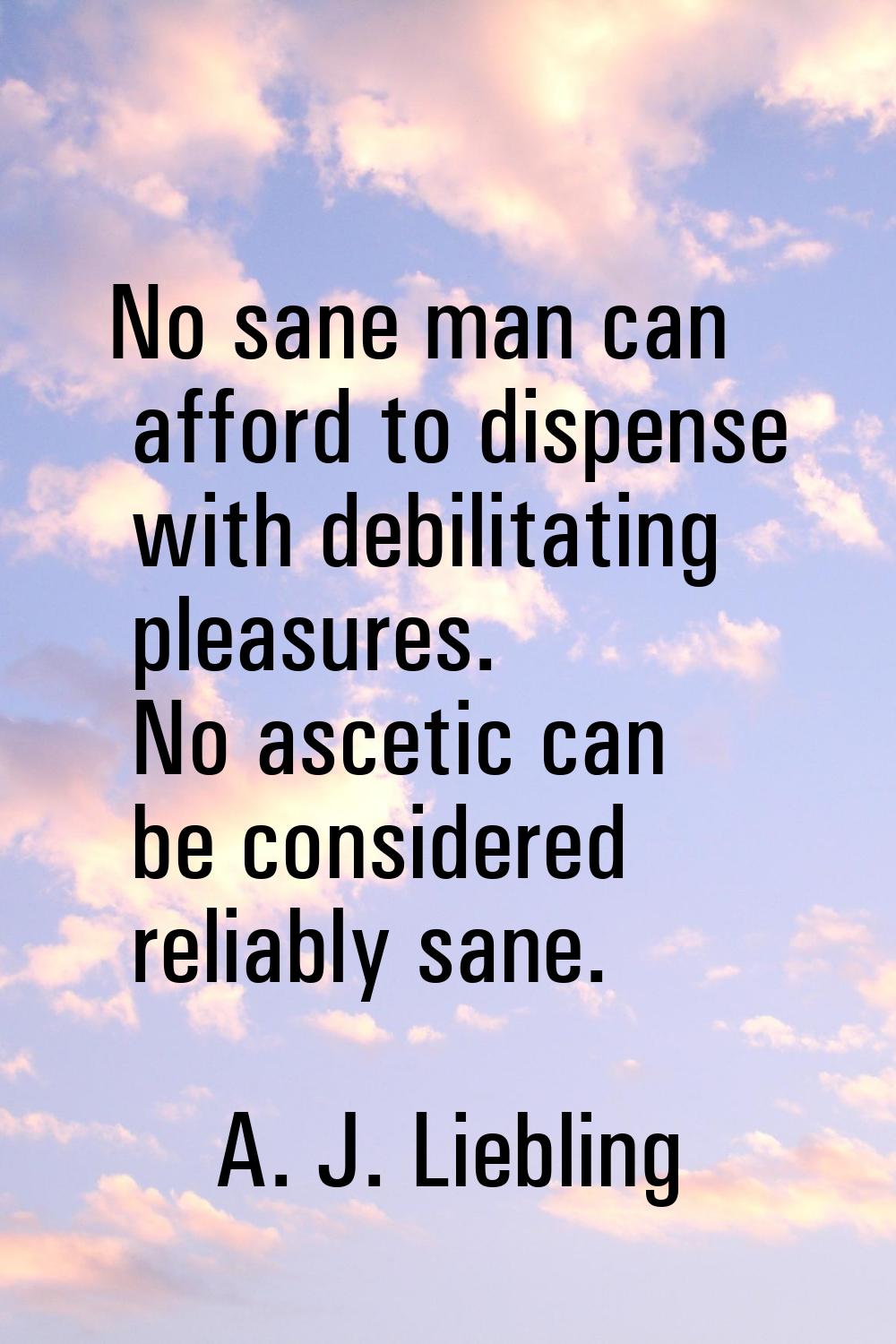 No sane man can afford to dispense with debilitating pleasures. No ascetic can be considered reliab