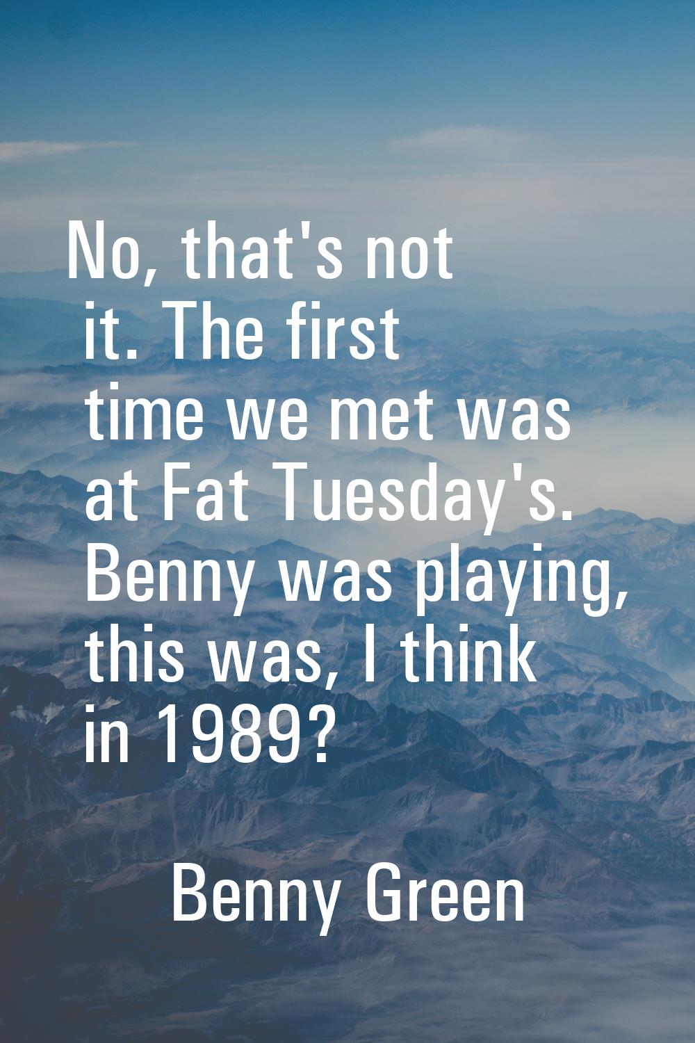 No, that's not it. The first time we met was at Fat Tuesday's. Benny was playing, this was, I think